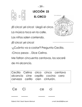 ~ 39 ~
Elaboró: Profr. David Navarro Mariscal e-mail: deivid58@live.com
LECCIÓN 23
EL CIRCO
¡El circo! ¡el circo! Llegó el circo.
La música toca en la calle.
Los niños salen corriendo.
¡El circo! ¡el circo!
-¿Cuánto va a costar? Pregunta Cecilia.
-Cinco pesos- . Dice Celina.
Me faltan cincuenta centavos, los sacaré
de mi alcancía.
Cecilia Celina circo cinco centavo
alcancía cine cepillo cocina cero
cerveza cerillo cien cinturón.
Ce Ci ce ci
____ ____ ____ ____
 