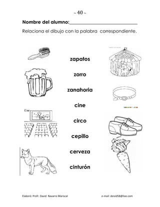 ~ 40 ~
Elaboró: Profr. David Navarro Mariscal e-mail: deivid58@live.com
Nombre del alumno:_____________________________
Relaciona el dibujo con la palabra correspondiente.
zapatos
zorro
zanahoria
cine
circo
cepillo
cerveza
cinturón
 