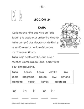 ~ 41 ~
Elaboró: Profr. David Navarro Mariscal e-mail: deivid58@live.com
LECCIÓN 24
KATIA
Katia es una niña que vive en Tokio
Japón y le gusta usar un bonito kimono.
Katia compró dos kilogramos de kiwis y
se sentó a escuchar la música que
tocaba en el kiosco.
Katia viajó hasta Alaska, que está a
muchos kilómetros de Tokio, para visitar
a su amiga Karina.
Katia Karina Kenia Alaska kilo
koala kilogramo kiosco kiwi kimono
kilómetro yakult kayak karateca
ka ke ki ko ku
____ ____ ____ ____ ____
 