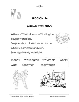 ~ 43 ~
Elaboró: Profr. David Navarro Mariscal e-mail: deivid58@live.com
LECCIÓN 26
WILLIAM Y WILFRIDO
William y Wilfrido fueron a Washington
a jugar waterpolo.
Después de su triunfo brindaron con
Whisky y comieron sandwich. _____________
Su amiga Wendy los felicitó.
Wendy Washington waterpolo Whisky
watt sandwich taekwondo
 