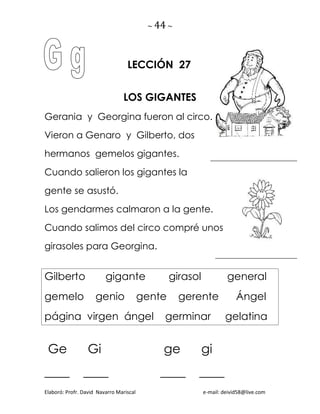 ~ 44 ~
Elaboró: Profr. David Navarro Mariscal e-mail: deivid58@live.com
LECCIÓN 27
LOS GIGANTES
Gerania y Georgina fueron al circo.
Vieron a Genaro y Gilberto, dos
hermanos gemelos gigantes.
Cuando salieron los gigantes la
gente se asustó.
Los gendarmes calmaron a la gente.
Cuando salimos del circo compré unos
girasoles para Georgina.
Gilberto gigante girasol general
gemelo genio gente gerente Ángel
página virgen ángel germinar gelatina
Ge Gi ge gi
____ ____ ____ ____
 