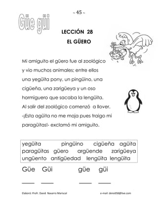 ~ 45 ~
Elaboró: Profr. David Navarro Mariscal e-mail: deivid58@live.com
LECCIÓN 28
EL GÜERO
Mi amiguito el güero fue al zoológico
y vio muchos animales; entre ellos
una yegüita pony, un pingüino, una
cigüeña, una zarigüeya y un oso
hormiguero que sacaba la lengüita.
Al salir del zoológico comenzó a llover.
-¡Esta agüita no me moja pues traigo mi
paragüitas!- exclamó mi amiguito.
yegüita pingüino cigüeña agüita
paragüitas güero argüende zarigüeya
ungüento antigüedad lengüita lengüita
Güe Güi güe güi
____ ____ ____ ____
 