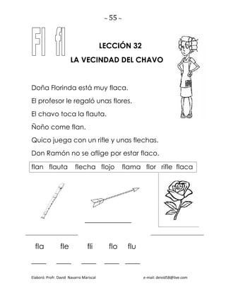 ~ 55 ~
Elaboró: Profr. David Navarro Mariscal e-mail: deivid58@live.com
LECCIÓN 32
LA VECINDAD DEL CHAVO
Doña Florinda está muy flaca.
El profesor le regaló unas flores.
El chavo toca la flauta.
Ñoño come flan.
Quico juega con un rifle y unas flechas.
Don Ramón no se aflige por estar flaco.
flan flauta flecha flojo flama flor rifle flaca
______________
fla fle fli flo flu
____ ____ ____ ____ ____
 