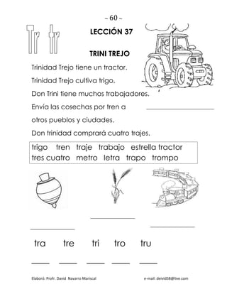 ~ 60 ~
Elaboró: Profr. David Navarro Mariscal e-mail: deivid58@live.com
LECCIÓN 37
TRINI TREJO
Trinidad Trejo tiene un tractor.
Trinidad Trejo cultiva trigo.
Don Trini tiene muchos trabajadores.
Envía las cosechas por tren a
otros pueblos y ciudades.
Don trinidad comprará cuatro trajes.
trigo tren traje trabajo estrella tractor
tres cuatro metro letra trapo trompo
tra tre tri tro tru
____ ____ ____ ____ ____
 