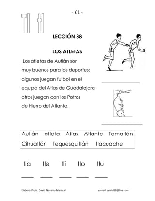 ~ 61 ~
Elaboró: Profr. David Navarro Mariscal e-mail: deivid58@live.com
LECCIÓN 38
LOS ATLETAS
Los atletas de Autlán son
muy buenos para los deportes;
algunos juegan futbol en el
equipo del Atlas de Guadalajara
otros juegan con los Potros
de Hierro del Atlante.
Autlán atleta Atlas Atlante Tomatlán
Cihuatlán Tequesquitlán tlacuache
tla tle tli tlo tlu
____ ____ ____ ____ ____
 