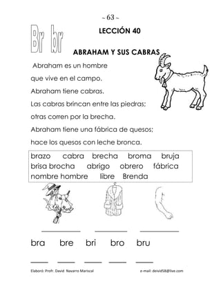 ~ 63 ~
Elaboró: Profr. David Navarro Mariscal e-mail: deivid58@live.com
LECCIÓN 40
ABRAHAM Y SUS CABRAS
Abraham es un hombre
que vive en el campo.
Abraham tiene cabras.
Las cabras brincan entre las piedras;
otras corren por la brecha.
Abraham tiene una fábrica de quesos;
hace los quesos con leche bronca.
brazo cabra brecha broma bruja
brisa brocha abrigo obrero fábrica
nombre hombre libre Brenda
____________ __________ ____________
bra bre bri bro bru
____ ____ ____ ____ ____
 