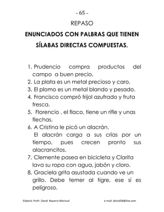 ~ 65 ~
Elaboró: Profr. David Navarro Mariscal e-mail: deivid58@live.com
REPASO
ENUNCIADOS CON PALBRAS QUE TIENEN
SÍLABAS DIRECTAS COMPUESTAS.
1. Prudencio compra productos del
campo a buen precio.
2. La plata es un metal precioso y caro.
3. El plomo es un metal blando y pesado.
4. Francisco compró frijol azufrado y fruta
fresca.
5. Florencio , el flaco, tiene un rifle y unas
flechas.
6. A Cristina le picó un alacrán.
El alacrán carga a sus crías por un
tiempo, pues crecen pronto sus
alacrancitos.
7. Clemente pasea en bicicleta y Clarita
lava su ropa con agua, jabón y cloro.
8. Graciela grita asustada cuando ve un
grillo. Debe temer al tigre, ese sí es
peligroso.
 