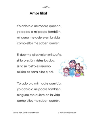 ~ 67 ~
Elaboró: Profr. David Navarro Mariscal e-mail: deivid58@live.com
Amor filial
Yo adoro a mi madre querida,
yo adoro a mi padre también;
ninguno me quiere en la vida
como ellos me saben querer.
Si duermo ellos velan mi sueño,
si lloro están tristes los dos,
si río su rostro es risueño
mi risa es para ellos el sol.
Yo adoro a mi madre querida,
yo adoro a mi padre también;
ninguno me quiere en la vida
como ellos me saben querer.
 