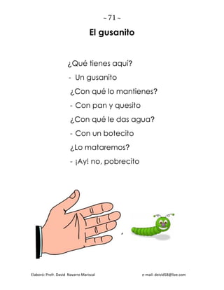 ~ 71 ~
Elaboró: Profr. David Navarro Mariscal e-mail: deivid58@live.com
El gusanito
¿Qué tienes aquí?
- Un gusanito
¿Con qué lo mantienes?
- Con pan y quesito
¿Con qué le das agua?
- Con un botecito
¿Lo mataremos?
- ¡Ay! no, pobrecito
,
 