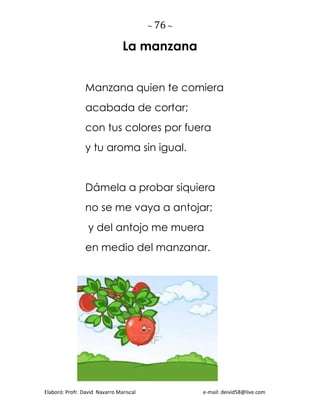 ~ 76 ~
Elaboró: Profr. David Navarro Mariscal e-mail: deivid58@live.com
La manzana
Manzana quien te comiera
acabada de cortar;
con tus colores por fuera
y tu aroma sin igual.
Dámela a probar siquiera
no se me vaya a antojar;
y del antojo me muera
en medio del manzanar.
 