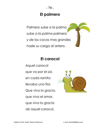 ~ 78 ~
Elaboró: Profr. David Navarro Mariscal e-mail: deivid58@live.com
El palmero
Palmero sube a la palma
sube a la palma palmero
y de los cocos mas grandes
hazle su carga al arriero.
El caracol
Aquel caracol
que va por el sol,
en cada ramita
llevaba una flor.
Que viva la gracia,
que viva el amor,
que viva la gracia
de aquel caracol.
 