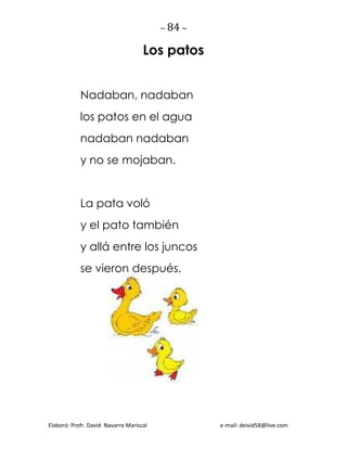 ~ 84 ~
Elaboró: Profr. David Navarro Mariscal e-mail: deivid58@live.com
Los patos
Nadaban, nadaban
los patos en el agua
nadaban nadaban
y no se mojaban.
La pata voló
y el pato también
y allá entre los juncos
se vieron después.
 
