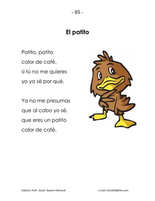 ~ 85 ~
Elaboró: Profr. David Navarro Mariscal e-mail: deivid58@live.com
El patito
Patito, patito
color de café,
si tú no me quieres
yo ya sé por qué.
Ya no me presumas
que al cabo yo sé,
que eres un patito
color de café.
 