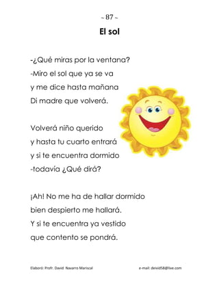 ~ 87 ~
Elaboró: Profr. David Navarro Mariscal e-mail: deivid58@live.com
El sol
-¿Qué miras por la ventana?
-Miro el sol que ya se va
y me dice hasta mañana
Di madre que volverá.
Volverá niño querido
y hasta tu cuarto entrará
y si te encuentra dormido
-todavía ¿Qué dirá?
¡Ah! No me ha de hallar dormido
bien despierto me hallará.
Y si te encuentra ya vestido
que contento se pondrá.
 