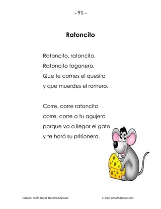 ~ 91 ~
Elaboró: Profr. David Navarro Mariscal e-mail: deivid58@live.com
Ratoncito
Ratoncito, ratoncito.
Ratoncito fogonero.
Que te comes el quesito
y que muerdes el romero.
Corre, corre ratoncito
corre, corre a tu agujero
porque va a llegar el gato
y te hará su prisionero.
 