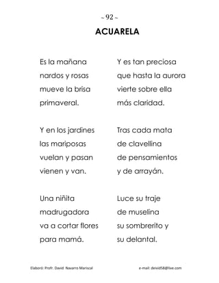 ~ 92 ~
Elaboró: Profr. David Navarro Mariscal e-mail: deivid58@live.com
ACUARELA
Es la mañana
nardos y rosas
mueve la brisa
primaveral.
Y en los jardines
las mariposas
vuelan y pasan
vienen y van.
Una niñita
madrugadora
va a cortar flores
para mamá.
Y es tan preciosa
que hasta la aurora
vierte sobre ella
más claridad.
Tras cada mata
de clavellina
de pensamientos
y de arrayán.
Luce su traje
de muselina
su sombrerito y
su delantal.
 