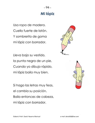 ~ 94 ~
Elaboró: Profr. David Navarro Mariscal e-mail: deivid58@live.com
Mi lápiz
Usa ropa de madera.
Cuello fuerte de latón.
Y sombrerito de goma
mi lápiz con borrador.
Lleva bajo su vestido,
la punta negra de un pie.
Cuando yo dibujo rápido,
mi lápiz baila muy bien.
Si hago las letras muy feas,
el cambia su posición.
Baila entonces de cabeza,
mi lápiz con borrador.
 