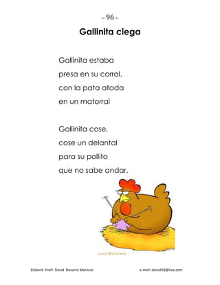 ~ 96 ~
Elaboró: Profr. David Navarro Mariscal e-mail: deivid58@live.com
Gallinita ciega
Gallinita estaba
presa en su corral,
con la pata atada
en un matorral
Gallinita cose,
cose un delantal
para su pollito
que no sabe andar.
 