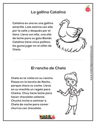 La gallina Catalina
El rancho de Chela
www.materialparamaestros.com
Catalina es una es una gallina
amarilla. Lola camina con ella
por la calle y después por el
llano. Lleva con ella, una olla
de leche para su gato Bambi.
Catalina tiene cinco pollitos,
les gusta jugar en el sillón de
Chela.
Chela es te visita en su rancho.
Pasea en la lancha de Nacho,
porque choco su coche. Lleva
en su mochila un regalo para
Chema. Chuy tiene leche para
hacer chocolate caliente.
Chucho invita a caminar a
Chela de noche para comer
churros con chocolate.
 