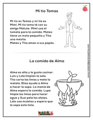 Mi tío Tomas
La comida de Alma
www.materialparamaestros.com
Mi tío es Tomas y mi tía es
Mimi. Mi tío toma té con su
amigo Matute. Mimi usa el
tomate para la comida. Mateo
tiene un moto pequeña y Tita
una mesita.
Mateo y Tita aman a sus papás.
Alma es alta y le gusta cocinar.
Luis y Lola limpian la sala.
Tito corta las limas y mete la
matela. Elisa ayuda a Alma
a hacer la sopa. La mamá de
Alma espera la comida. Lupe
limpia las limas para hacer
agua y Susi pela los elotes.
Lalo usa muletas y espera que
la sopa este lista.
 