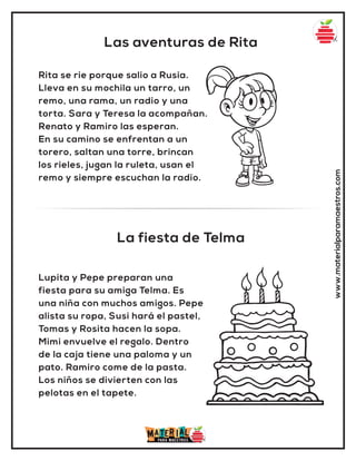 Las aventuras de Rita
La fiesta de Telma
www.materialparamaestros.com
Rita se rie porque salio a Rusia.
Lleva en su mochila un tarro, un
remo, una rama, un radio y una
torta. Sara y Teresa la acompañan.
Renato y Ramiro las esperan.
En su camino se enfrentan a un
torero, saltan una torre, brincan
los rieles, jugan la ruleta, usan el
remo y siempre escuchan la radio.
Lupita y Pepe preparan una
fiesta para su amiga Telma. Es
una niña con muchos amigos. Pepe
alista su ropa, Susi hará el pastel,
Tomas y Rosita hacen la sopa.
Mimi envuelve el regalo. Dentro
de la caja tiene una paloma y un
pato. Ramiro come de la pasta.
Los niños se divierten con las
pelotas en el tapete.
 