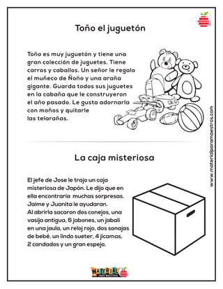 Toño el juguetón
La caja misteriosa
www.materialparamaestros.com
Toño es muy juguetón y tiene una
gran colección de juguetes. Tiene
carros y caballos. Un señor le regalo
el muñeco de Ñoño y una araña
gigante. Guarda todos sus juguetes
en la cabaña que le construyeron
el año pasado. Le gusta adornarla
con moños y quitarle
las telarañas.
El jefe de Jose le trajo un caja
misteriosa de Japón. Le dijo que en
ella encontraria muchas sorpresas.
Jaime y Juanita le ayudaran.
Al abrirla sacaron dos conejos, una
vasija antigua, 6 jabones, un jabalí
en una jaula, un reloj rojo, dos sonajas
de bebé, un lindo sueter, 4 jicamas,
2 candados y un gran espejo.
 