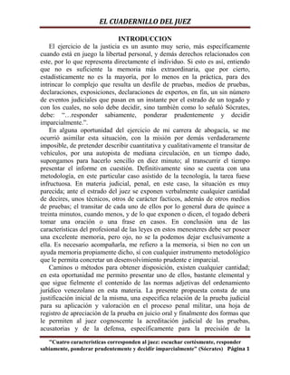 EL CUADERNILLO DEL JUEZ

                               INTRODUCCION
    El ejercicio de la justicia es un asunto muy serio, más específicamente
cuando está en juego la libertad personal, y demás derechos relacionados con
este, por lo que representa directamente el individuo. Si esto es así, entiendo
que no es suficiente la memoria más extraordinaria, que por cierto,
estadísticamente no es la mayoría, por lo menos en la práctica, para des
intrincar lo complejo que resulta un desfile de pruebas, medios de pruebas,
declaraciones, exposiciones, declaraciones de expertos, en fin, un sin número
de eventos judiciales que pasan en un instante por el estrado de un togado y
con los cuales, no solo debe decidir, sino también como lo señaló Sócrates,
debe: “…responder sabiamente, ponderar prudentemente y decidir
imparcialmente.”.
    En alguna oportunidad del ejercicio de mi carrera de abogacía, se me
ocurrió asimilar esta situación, con la misión por demás verdaderamente
imposible, de pretender describir cuantitativa y cualitativamente el transitar de
vehículos, por una autopista de mediana circulación, en un tiempo dado,
supongamos para hacerlo sencillo en diez minuto; al transcurrir el tiempo
presentar el informe en cuestión. Definitivamente sino se cuenta con una
metodología, en este particular caso asistido de la tecnología, la tarea fuese
infructuosa. En materia judicial, penal, en este caso, la situación es muy
parecida; ante el estrado del juez se exponen verbalmente cualquier cantidad
de decires, unos técnicos, otros de carácter facticos, además de otros medios
de pruebas; el transitar de cada uno de ellos por lo general dura de quince a
treinta minutos, cuando menos, y de lo que exponen o dicen, el togado deberá
tomar una oración o una frase en casos. En conclusión una de las
características del profesional de las leyes en estos menesteres debe ser poseer
una excelente memoria, pero ojo, no se la podemos dejar exclusivamente a
ella. Es necesario acompañarla, me refiero a la memoria, si bien no con un
ayuda memoria propiamente dicho, sí con cualquier instrumento metodológico
que le permita concretar un desenvolvimiento prudente e imparcial.
    Caminos o métodos para obtener disposición, existen cualquier cantidad;
en esta oportunidad me permito presentar uno de ellos, bastante elemental y
que sigue fielmente el contenido de las normas adjetivas del ordenamiento
jurídico venezolano en esta materia. La presente propuesta consta de una
justificación inicial de la misma, una especifica relación de la prueba judicial
para su aplicación y valoración en el proceso penal militar, una hoja de
registro de apreciación de la prueba en juicio oral y finalmente dos formas que
le permiten al juez cognoscente la acreditación judicial de las pruebas,
acusatorias y de la defensa, específicamente para la precisión de la

   "Cuatro características corresponden al juez: escuchar cortésmente, responder
sabiamente, ponderar prudentemente y decidir imparcialmente" (Sócrates) Página 1
 