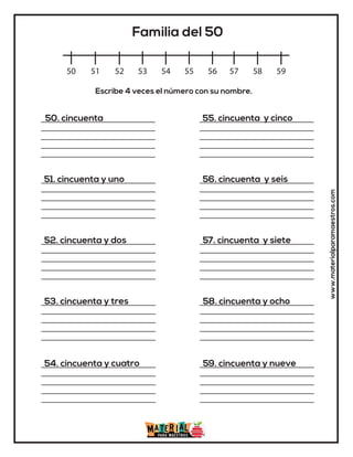 www.materialparamaestros.com
50 51 52 53 54 55 56 57 58 59
Familia del 50
50. cincuenta
51. cincuenta y uno
52. cincuenta y dos
53. cincuenta y tres
54. cincuenta y cuatro
55. cincuenta y cinco
56. cincuenta y seis
57. cincuenta y siete
58. cincuenta y ocho
59. cincuenta y nueve
Escribe 4 veces el número con su nombre.
 