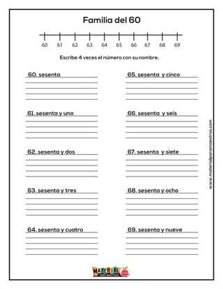 www.materialparamaestros.com
60 61 62 63 64 65 66 67 68 69
Familia del 60
60. sesenta
61. sesenta y uno
62. sesenta y dos
63. sesenta y tres
64. sesenta y cuatro
65. sesenta y cinco
66. sesenta y seis
67. sesenta y siete
68. sesenta y ocho
69. sesenta y nueve
Escribe 4 veces el número con su nombre.
 