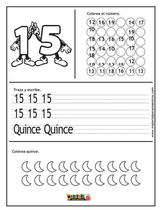 Colorea el número.
Traza y escribe.
15 15 15
15 15 15
Quince Quince
Colorea quince. www.materialparamaestros.com
14 17
19
10
17
12
11 13
13 11 18 16
12 16 19
10
18 13 16 15
15 14 10
18
19 12 13 15
 