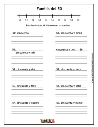 Familia del 50
50 51 52 53 54 55 56 57 58 59
Escribe 4 veces el número con su nombre.
50. cincuenta 55. cincuenta y cinco
51. cincuenta y uno 56.
cincuenta y seis
52. cincuenta y dos 57. cincuenta y siete
53. cincuenta y tres 58. cincuenta y ocho
54. cincuenta y cuatro 59. cincuenta y nueve
www.materialparamaestros.com
 