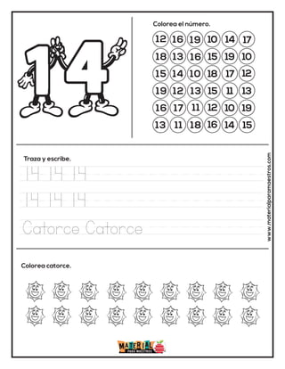 12 16 19 10 14 17
18 13
13
15 19 10
15 14 10 18 17 12
19 12
16
15 11 13
16 17 11 12 10 19
13 11 18 16 14 15
Colorea el número.
Traza y escribe.
Colorea catorce. www.materialparamaestros.com
14 14 14
14 14 14
Catorce Catorce
 