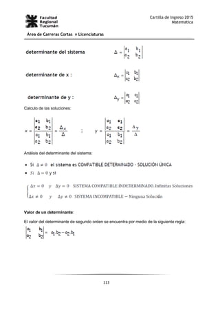 113
Cartilla de Ingreso 2015
Matematica
Área de Carreras Cortas y Licenciaturas
Calculo de las soluciones:
Análisis del determinante del sistema:
Valor de un determinante:
El valor del determinante de segundo orden se encuentra por medio de la siguiente regla:
 
