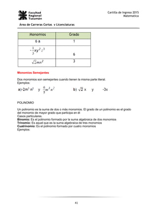 41
Cartilla de Ingreso 2015
Matematica
Área de Carreras Cortas y Licenciaturas
Monomios Semejantes
Dos monomios son semejantes cuando tienen la misma parte literal.
Ejemplos:
POLINOMIO
Un polinomio es la suma de dos o más monomios. El grado de un polinomio es el grado
del monomio de mayor grado que participa en él
Casos particulares.
Binomio: Es el polinomio formado por la suma algebraica de dos monomios
Trinomio: Es aquel que es la suma algebraica de tres monomios
Cuatrinomio: Es el polinomio formado por cuatro monomios
Ejemplos:
 