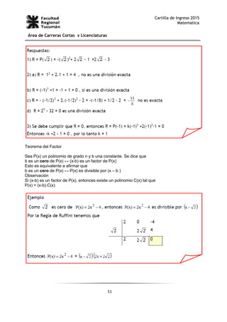 51
Cartilla de Ingreso 2015
Matematica
Área de Carreras Cortas y Licenciaturas
Teorema del Factor
Sea P(x) un polinomio de grado n y b una constante. Se dice que
b es un cero de P(x) ↔ (x-b) es un factor de P(x)
Esto es equivalente a afirmar que
b es un cero de P(x) ↔ P(x) es divisible por (x – b )
Observación
Si (x-b) es un factor de P(x), entonces existe un polinomio C(x) tal que
P(x) = (x-b).C(x)
 