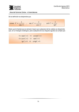 75
Cartilla de Ingreso 2015
Matematica
Área de Carreras Cortas y Licenciaturas
De la definición se desprende que:
Dado que la hipotenusa es siempre mayor que cualquiera de los catetos se desprende
que, en un triangulo rectángulo, para cualquiera de sus ángulos agudos se cumple que:
 