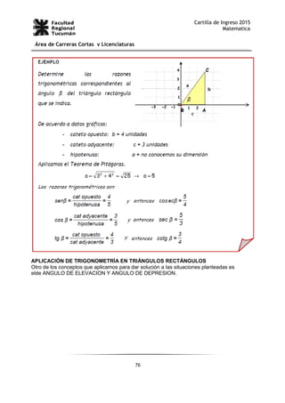 76
Cartilla de Ingreso 2015
Matematica
Área de Carreras Cortas y Licenciaturas
APLICACIÓN DE TRIGONOMETRÍA EN TRIÁNGULOS RECTÁNGULOS
Otro de los conceptos que aplicamos para dar solución a las situaciones planteadas es
elde ANGULO DE ELEVACION Y ANGULO DE DEPRESION.
 