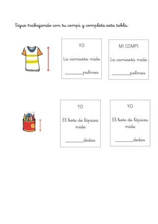 !
Sigue trabajando con tu compi y completa esta tabla.
!
!
!
!
!
!
!
!
!
!
!
!
!
YO
!
La camiseta mide
!
_______palmos
MI COMPI
!
La camiseta mide
!
_______palmos
YO
!
El bote de lápices
mide
!
_______dedos
YO
!
El bote de lápices
mide
!
_______dedos
 