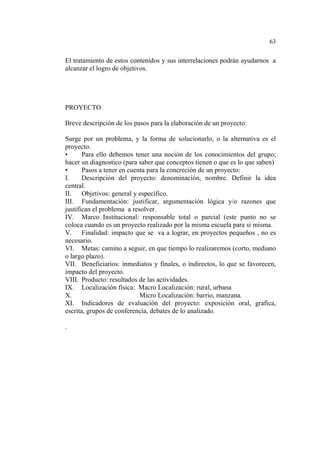 63
El tratamiento de estos contenidos y sus interrelaciones podrán ayudarnos a
alcanzar el logro de objetivos.
PROYECTO
Breve descripción de los pasos para la elaboración de un proyecto:
Surge por un problema, y la forma de solucionarlo, o la alternativa es el
proyecto.
• Para ello debemos tener una noción de los conocimientos del grupo;
hacer un diagnostico (para saber que conceptos tienen o que es lo que saben)
• Pasos a tener en cuenta para la concreción de un proyecto:
I. Descripción del proyecto: denominación, nombre. Definir la idea
central.
II. Objetivos: general y específico.
III. Fundamentación: justificar, argumentación lógica y/o razones que
justifican el problema a resolver.
IV. Marco Institucional: responsable total o parcial (este punto no se
coloca cuando es un proyecto realizado por la misma escuela para si misma.
V. Finalidad: impacto que se va a lograr, en proyectos pequeños , no es
necesario.
VI. Metas: camino a seguir, en que tiempo lo realizaremos (corto, mediano
o largo plazo).
VII. Beneficiarios: inmediatos y finales, o indirectos, lo que se favorecen,
impacto del proyecto.
VIII. Producto: resultados de las actividades.
IX. Localización física: Macro Localización: rural, urbana
X. Micro Localización: barrio, manzana.
XI. Indicadores de evaluación del proyecto: exposición oral, grafica,
escrita, grupos de conferencia, debates de lo analizado.
.
 
