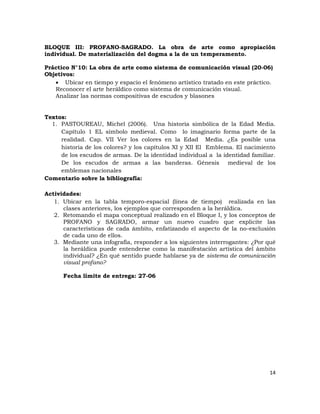 BLOQUE III: PROFANO-SAGRADO. La obra de arte como apropiación
individual. De materialización del dogma a la de un temperamento.

Práctico N°10: La obra de arte como sistema de comunicación visual (20-06)
Objetivos:
    Ubicar en tiempo y espacio el fenómeno artístico tratado en este práctico.
   Reconocer el arte heráldico como sistema de comunicación visual.
   Analizar las normas compositivas de escudos y blasones


Textos:
  1. PASTOUREAU, Michel (2006). Una historia simbólica de la Edad Media.
     Capítulo 1 EL símbolo medieval. Como lo imaginario forma parte de la
     realidad. Cap. VII Ver los colores en la Edad Media. ¿Es posible una
     historia de los colores? y los capítulos XI y XII El Emblema. El nacimiento
     de los escudos de armas. De la identidad individual a la identidad familiar.
     De los escudos de armas a las banderas. Génesis medieval de los
     emblemas nacionales
Comentario sobre la bibliografía:

Actividades:
   1. Ubicar en la tabla temporo-espacial (línea de tiempo) realizada en las
      clases anteriores, los ejemplos que corresponden a la heráldica.
   2. Retomando el mapa conceptual realizado en el Bloque I, y los conceptos de
      PROFANO y SAGRADO, armar un nuevo cuadro que explicite las
      características de cada ámbito, enfatizando el aspecto de la no-exclusión
      de cada uno de ellos.
   3. Mediante una infografía, responder a los siguientes interrogantes: ¿Por qué
      la heráldica puede entenderse como la manifestación artística del ámbito
      individual? ¿En qué sentido puede hablarse ya de sistema de comunicación
      visual profano?

      Fecha límite de entrega: 27-06




                                                                              14
 