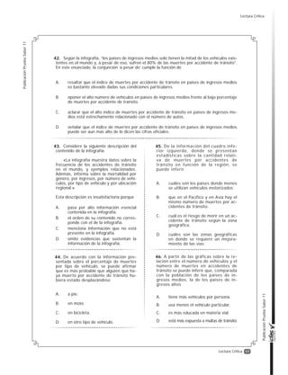 17
PublicaciónPruebaSaber11
PublicaciónPruebaSaber11
Lectura Crítica
Según la infografía, “los países de ingresos medios solo tienen la mitad de los vehículos exis-
tentes en el mundo y, a pesar de eso, sufren el 80% de las muertes por accidente de tránsito”.
En este enunciado, la conjunción ‘a pesar de’ cumple la función de
A. resaltar que el índice de muertes por accidente de tránsito en países de ingresos medios
es bastante elevado dadas sus condiciones particulares.
B. oponer el alto número de vehículos en países de ingresos medios frente al bajo porcentaje
de muertes por accidente de tránsito.
C. aclarar que el alto índice de muertes por accidente de tránsito en países de ingresos me-
dios está estrechamente relacionado con el número de autos.
D. señalar que el índice de muertes por accidente de tránsito en países de ingresos medios
puede ser aun más alto de lo dicen las cifras oficiales.
Considere la siguiente descripción del
contenido de la infografía:
«La infografía muestra datos sobre la
frecuencia de los accidentes de tránsito
en el mundo, y ejemplos relacionados.
Además, informa sobre la mortalidad por
género, por ingresos, por número de vehí-
culos, por tipo de vehículo y por ubicación
regional.»
Esta descripción es insatisfactoria porque
A. pasa por alto información esencial
contenida en la infografía.
B. el orden de su contenido no corres-
ponde con el de la infografía.
C. menciona información que no está
presente en la infografía.
D. omite evidencias que sustentan la
información de la infografía.
De acuerdo con la información pre-
sentada sobre el porcentaje de muertes
por tipo de vehículo, se puede afirmar
que es más probable que alguien que ha-
ya muerto por accidente de tránsito hu-
biera estado desplazándose
A. a pie.
B. en moto.
C. en bicicleta.
D. en otro tipo de vehículo.
De la información del cuadro infe-
rior izquierdo, donde se presentan
estadísticas sobre la cantidad relati-
va de muertes por accidentes de
tránsito en función de la región, se
puede inferir
A. cuáles son los países donde menos
se utilizan vehículos motorizados.
B. que en el Pacifico y en Asia hay el
mismo número de muertes por ac-
cidentes de tránsito.
C. cuál es el riesgo de morir en un ac-
cidente de tránsito según la zona
geográfica.
D. cuáles son las zonas geográficas
en donde se requiere un mejora-
miento de las vías.
A partir de las gráficas sobre la re-
lación entre el número de vehículos y el
número de muertes en accidentes de
tránsito se puede inferir que, comparada
con la población de los países de in-
gresos medios, la de los países de in-
gresos altos
A. tiene más vehículos por persona.
B. usa menos el vehículo particular.
C. es más educada en materia vial.
D. está más expuesta a multas de tránsito.
42.
43.
44.
45.
46.
Lectura Crítica
 