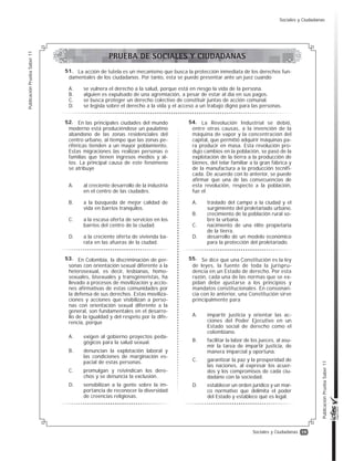19
PublicaciónPruebaSaber11
PublicaciónPruebaSaber11
Sociales y Ciudadanas
En las principales ciudades del mundo
moderno está produciéndose un paulatino
abandono de las zonas residenciales del
centro urbano, al tiempo que las zonas pe-
riféricas tienden a un mayor poblamiento.
Estas migraciones las realizan personas o
familias que tienen ingresos medios y al-
tos. La principal causa de este fenómeno
se atribuye
A. al creciente desarrollo de la industria
en el centro de las ciudades.
B. a la búsqueda de mejor calidad de
vida en barrios tranquilos.
C. a la escasa oferta de servicios en los
barrios del centro de la ciudad.
D. a la creciente oferta de vivienda ba-
rata en las afueras de la ciudad.
En Colombia, la discriminación de per-
sonas con orientación sexual diferente a la
heterosexual, es decir, lesbianas, homo-
sexuales, bisexuales y transgéneristas, ha
llevado a procesos de movilización y accio-
nes afirmativas de estas comunidades por
la defensa de sus derechos. Estas moviliza-
ciones y acciones que visibilizan a perso-
nas con orientación sexual diferente a la
general, son fundamentales en el desarro-
llo de la igualdad y del respeto por la dife-
rencia, porque
A. exigen al gobierno proyectos peda-
gógicos para la salud sexual.
B. denuncian la explotación laboral y
las condiciones de marginación es-
pacial de estas personas.
C. promulgan y reivindican los dere-
chos y se denuncia la exclusión.
D. sensibilizan a la gente sobre la im-
portancia de reconocer la diversidad
de creencias religiosas.
La acción de tutela es un mecanismo que busca la protección inmediata de los derechos fun-
damentales de los ciudadanos. Por tanto, esta se puede presentar ante un juez cuando
A. se vulnera el derecho a la salud, porque está en riesgo la vida de la persona.
B. alguien es expulsado de una agremiación, a pesar de estar al día en sus pagos.
C. se busca proteger un derecho colectivo de constituir juntas de acción comunal.
D. se legisla sobre el derecho a la vida y el acceso a un trabajo digno para las personas.
Se dice que una Constitución es la ley
de leyes, la fuente de toda la jurispru-
dencia en un Estado de derecho. Por esta
razón, cada una de las normas que se ex-
pidan debe ajustarse a los principios y
mandatos constitucionales. En consonan-
cia con lo anterior, una Constitución sirve
principalmente para
A. impartir justicia y orientar las ac-
ciones del Poder Ejecutivo en un
Estado social de derecho como el
colombiano.
B. facilitar la labor de los jueces, al asu-
mir la tarea de impartir justicia, de
manera imparcial y oportuna.
C. garantizar la paz y la prosperidad de
las naciones, al expresar los acuer-
dos y los compromisos de cada ciu-
dadano con la sociedad.
D. establecer un orden jurídico y un mar-
co normativo que delimita el poder
del Estado y establece qué es legal.
La Revolución Industrial se debió,
entre otras causas, a la invención de la
máquina de vapor y la concentración del
capital, que permitió adquirir máquinas pa-
ra producir en masa. Esta revolución pro-
dujo cambios en la población, se pasó de la
explotación de la tierra a la producción de
bienes, del telar familiar a la gran fábrica y
de la manufactura a la producción tecnifi-
cada. De acuerdo con lo anterior, se puede
afirmar que una de las consecuencias de
esta revolución, respecto a la población,
fue el
A. traslado del campo a la ciudad y el
surgimiento del proletariado urbano.
B. crecimiento de la población rural so-
bre la urbana.
C. nacimiento de una élite propietaria
de la tierra.
D. desarrollo de un modelo económico
para la protección del proletariado.
52.
53.
51.
55.
54.
PRUEBA DE SOCIALES Y CIUDADANAS
Sociales y Ciudadanas
 