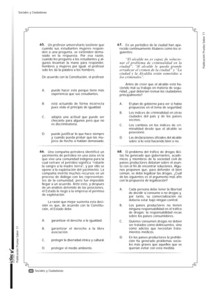 22
PublicaciónPruebaSaber11
PublicaciónPruebaSaber11
Sociales y Ciudadanas
Un profesor universitario sostiene que
cuando sus estudiantes mujeres respon-
den a una pregunta, se extienden dema-
siado en la respuesta. Por esa razón,
cuando les pregunta a los estudiantes y al-
gunos levantan la mano para responder,
hombres y mujeres por igual, el profesor
solo les da la palabra a los hombres.
De acuerdo con la Constitución, el profesor
A. puede hacer esto porque tiene más
experiencia que sus estudiantes.
B. está actuando de forma incorrecta
pues viola el principio de igualdad.
C. adopta una actitud que puede ser
chocante para algunos pero que no
es discriminatoria.
D. puede justificar lo que hace siempre
y cuando pueda probar que las mu-
jeres de hecho sí hablan demasiado.
Una compañía petrolera identificó un
yacimiento de petróleo en una zona en la
que vive una comunidad indígena para la
cual extraer el petróleo significa “robarle
la sangre a la madre tierra”, y por ello se
opone a la explotación del yacimiento. La
compañía invirtió muchos recursos en un
proceso de diálogo con los representan-
tes de la comunidad, pero fue imposible
llegar a un acuerdo. Ante esto, y después
de un análisis detenido de las posiciones,
el Estado le negó a la empresa el permiso
de explotación.
La razón que mejor sustenta esta deci-
sión es que, de acuerdo con la Constitu-
ción, el Estado debe
A. garantizar el derecho a la igualdad.
B. garantizar el derecho a la libre
asociación.
C. proteger la diversidad étnica y cultural.
D. proteger el medio ambiente.
En un periódico de la ciudad han apa-
recido continuamente titulares como los si-
guientes:
“El alcalde no es capaz de solucio-
nar el problema de criminalidad en la
ciudad”, “Al alcalde le queda grande
erradicar el crimen de la ciudad” y “La
ciudad y la Alcaldía están sometidas a
los criminales”.
Antes de creer que el alcalde está ha-
ciendo mal su trabajo en materia de segu-
ridad, ¿qué deberían revisar los ciudadanos
principalmente?
A. El plan de gobierno para ver si había
propuestas en el tema de seguridad.
B. Los índices de criminalidad en otras
ciudades del país y de los países
vecinos.
C. Los cambios en los índices de cri-
minalidad desde que el alcalde se
posesionó.
D. Las declaraciones oficiales del alcalde
sobre si lo está haciendo bien o no.
El problema del tráfico de drogas ilíci-
tas ha generado que gobernantes, acadé-
micos y miembros de la sociedad civil de
países productores debatan sobre el asun-
to con el fin de encontrar soluciones. Algu-
nos proponen que, para defender el bien
común, se debe legalizar las drogas. ¿Cuál
de los siguientes es el argumento más afin
con la propuesta de legalización?
A. Cada persona debe tener la libertad
de decidir si consume o no drogas y,
por tanto, su comercialización no
debería estar bajo ningún control.
B. Los países productores no tienen
ninguna responsabilidad en el tráfico
de drogas; la responsabilidad recae
sobre los países consumidores.
C. Quienes consumen drogas no deben
ser tratados como delincuentes, sino
como adictos que necesitan trata-
mientos médicos.
D. En los países productores la prohibi-
ción ha generado problemas socia-
les más graves que aquellos que se
querían evitar con esta medida.
65.
66.
67.
68.
Sociales y Ciudadanas
 