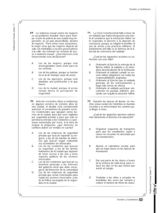 23
PublicaciónPruebaSaber11
PublicaciónPruebaSaber11
Sociales y Ciudadanas
La violencia sexual contra las mujeres
es un problema mundial. Hace poco tiem-
po, el jefe de policía de una ciudad muy im-
portante, en un país desarrollado, declaró
al respecto: “Para evitar estas situaciones,
lo mejor sería que las mujeres dejaran de
salir con minifaldas o escotes provocadores
a la calle. Así evitarían ser víctimas de aco-
so o violencia sexual”. ¿Qué intereses está
favoreciendo esta declaración?
A. Los de las mujeres, porque está
aconsejándoles cómo vestir para no
ser víctimas.
B. Los de los policías, porque su función
no es la de manejar casos de acoso.
C. Los de los agresores, porque está
dándoles una justificación a lo que
hacen.
D. Los de la ciudad, porque el acoso
sexual afecta la percepción de
seguridad.
Ante los crecientes robos a residencias
en algunos sectores de estratos altos de
una ciudad, el alcalde está considerando
autorizar el cerramiento de grandes secto-
res residenciales que agrupan varios ba-
rrios de la ciudad, para que sean vigilados
por seguridad privada y para que solo se
permita la entrada a los residentes o a per-
sonas autorizadas por estos. A la hora de
evaluar la propuesta, ¿qué intereses en
conflicto deben ser tenidos en cuenta?
A. Los de las empresas de seguridad
privada que buscan expandir su ne-
gocio, y los de las bandas de ladro-
nes que buscan seguir realizando
sus actividades sin obstáculos.
B. Los de los residentes que buscan
su seguridad, y los de los demás
habitantes de la ciudad que dejarían
de tener acceso a las vías y otros
espacios públicos de los sectores
encerrados.
C. Los de los residentes que buscan su
beneficio particular y los intereses
del gobierno local que debe encar-
garse del bienestar de la comunidad.
D. Los de las empresas de seguridad
privada que serían contratadas para
cuidar los sectores encerrados, y los
de la Policía encargada de la seguri-
dad en la ciudad.
La Corte Constitucional falló a favor de
un soldado que había interpuesto una tute-
la al considerar que la institución militar no
le respetaba el derecho a la objeción de
conciencia, porque su religión le prohíbe el
uso de armas y las prácticas militares. El
fundamento del fallo es la defensa de la li-
bertad de conciencia del soldado.
¿Cuál de las siguientes acciones es co-
herente con este fallo?
A. Ordenarle al Ejército la entrega de la
libreta militar al soldado y su inme-
diata desvinculación de la institución.
B. Ordenarle al soldado cumplir su ser-
vicio militar obligatorio con todas las
responsabilidades asignadas.
C. Ordenarle al Ejército que el soldado
participe de los entrenamientos y
haga solo tareas de oficina.
D. Ordenarle al soldado participar úni-
camente en paradas militares, por-
tando con orgullo la dotación militar.
Durante las épocas de lluvias, en mu-
chas zonas rurales de Colombia se inundan
escuelas y se interrumpen los caminos pa-
ra llegar a estas.
¿Cuál de las siguientes opciones vulnera
más claramente el derecho a la educación?
A. Organizar esquemas de transporte
para que los estudiantes vayan a
clases en escuelas no afectadas por
las inundaciones.
B. Ajustar el calendario escolar para
que no haya clases en las épocas de
inundación.
C. Dar una parte de las clases a través
de la emisora de radio local, para re-
ducir los días en los que tienen que
asistir al colegio.
D. Trasladar a los niños a escuelas no
inundadas dos veces por semana y
reducir el número de horas de clases.
69.
70.
71.
72.
Sociales y Ciudadanas
 