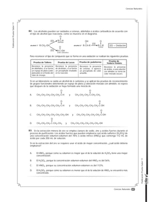 27
PublicaciónPruebaSaber11
PublicaciónPruebaSaber11
Ciencias Naturales
Los alcoholes pueden ser oxidados a cetonas, aldehídos o ácidos carboxílicos de acuerdo con
el tipo de alcohol que reacciona, como se muestra en el diagrama.
Para reconocer el tipo de compuesto que se forma en una oxidación se realizan las siguientes pruebas
Si en un laboratorio se oxida un alcohol de 6 carbonos y se aplican las pruebas de reconocimiento
de grupos funcionales obteniendo un espejo de plata y coloración morada con almidón, se espera
que después de la oxidación se haya formado una mezcla de
Prueba de Tollens
Reconoce la presencia
de aldehídos, si se forma
un espejo de plata (color
plateado) en el fondo del
tubo de ensayo.
Prueba de Lucas
Reconoce la presencia
de alcoholes, si se forma
un precipitado insoluble
en la reacción.
Prueba de yodoformo
Reconoce la presencia
de cetonas, si aparece
un precipitado de color
amarillo.
Prueba de
Yoduro-Yodato
Reconoce la presencia
de ácidos, si una solución
con almidón se torna de
color morado oscuro.
alcohol 1°
aldehído
ácido carboxílico
R-CH2-OH alcohol 2° R-CH-R
OHR-C-H
R-C-OH
O
[O]
[O]
[O] = Oxidación
[O]
cetona
R-C-R
O
O
CH3-CH2-CH2-CH2-CH2-C-H
O
CH3-CH2-CH2-C-CH2-CH3
O
yA.
CH3-CH2-CH2-CH2-CH2-C-H
O
CH3-CH2-CH2-CH2-CH2-C-OH
O
yB.
CH3-CH2-CH2-CH2-CH2-CH2-OH CH3-CH2-CH2-CH2-CH2-C-OH
O
yC.
CH3-CH2-CH2-C-CH2-CH3 CH3-CH2-CH2-CH2-CH2-CH2-OHy
O
D.
En la extracción minera de oro se emplea cianuro de sodio, zinc y ácidos fuertes durante el
proceso de purificación. Los ácidos fuertes que pueden emplearse son ácido sulfúrico (H2SO4) de
una concentración volumen-volumen del 78% o ácido nítrico (HNO3) que contenga 112 mL de
ácido por cada 200 mL de solución.
Si en la extracción del oro se requiere usar el ácido de mayor concentración, ¿cuál ácido debería
emplearse?
A. El HNO3, porque como su volumen es mayor que el de la solución de H2SO4 tiene una mayor
concentración.
B. El H2SO4, porque la concentración volumen-volumen del HNO3 es del 56%.
C. El HNO3, porque su concentración volumen-volumen es del 112%.
D. El H2SO4, porque como su volumen es menor que el de la solución de HNO3 se encuentra más
concentrado.
82.
83.
Ciencias Naturales
 