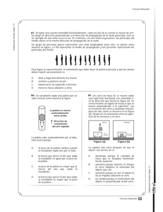 29
PublicaciónPruebaSaber11
PublicaciónPruebaSaber11
Ciencias Naturales
Al agitar una cuerda extendida horizontalmente, cada sección de la cuerda se mueve de arri-
ba abajo en dirección perpendicular a la dirección de propagación de la onda generada; este es
un ejemplo de una onda transversal. En contraste, en una onda longitudinal, las partículas del
medio vibran en la misma dirección de propagación de la onda.
Un grupo de personas quiere representar una onda longitudinal; para esto, se ubican como
muestra la figura. La fila representa el medio de propagación y las personas representan las
partículas del medio.
Para lograr la representación, el movimiento que debe hacer la primera persona y que los demás
deben repetir sucesivamente es
A. alzar y bajar lateralmente los brazos.
B. sentarse y ponerse de pie.
C. balancearse de izquierda a derecha.
D. moverse hacia adelante y atrás.
Un estudiante sopla una pelota por un
tubo vertical como muestra la figura.
La pelota sube aceleradamente por el tubo.
Esto ocurre porque
A. el peso de la pelota cambia cuando
el estudiante sopla aire por el tubo.
B. la fuerza que ejerce el aire que sopla
el estudiante es igual que el peso de
la pelota.
C. el peso de la pelota es mayor que la
fuerza del aire que sopla el
estudiante.
D. la fuerza que ejerce el aire que sopla
el estudiante es mayor que el peso
de la pelota.
La pelota se mueve
aceleradamente
hacia arriba
Dirección de
movimiento
del aire soplado
Un carro de masa M, se mueve sobre
una superficie horizontal con velocidad V1
en la dirección que ilustra la figura (a). En
cierto instante un objeto de masa m que se
mueve perpendicular a la superficie, cae
en el interior del carro y continúan movién-
dose los dos como se muestra en la figura
(b). Desprecie el rozamiento entre la super-
ficie de la carretera y el carro.
La rapidez del carro después de que el
objeto cae dentro de él
A. disminuye porque la cantidad de
masa que se desplaza horizontal-
mente aumenta.
B. aumenta porque durante el choque
el carro adquiere la velocidad del
objeto que cae.
C. aumenta porque al caer el objeto le
da un impulso adicional al carro.
D. no cambia porque el momentum del
objeto es perpendicular al del carro.
Antes
M
V1 V = ?
m
m
Figura (a) Figura (b)
Después
87.
88. 89.
Ciencias Naturales
 