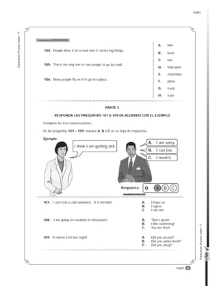 35
PublicaciónPruebaSaber11
PublicaciónPruebaSaber11
Inglés
104. People drive it on a road and it carries big things.
A. bike
B. boat
C. bus
D. helicopter
E. motorbike
F. plane
G. truck
H. train
105. This is for only one or two people to go by road.
106. Many people fly on it to go to a place.
Continuación INFORMACIÓN
107. I can’t eat a cold sandwich. It is horrible! A. I hope so.
B. I agree.
C. I am not.
108. I am going on vacation to Vancouver! A. That’s great!
B. I like swimming!
C. You are first!
109. It rained a lot last night! A. Did you accept?
B. Did you understand?
C. Did you sleep?
I think I am getting sick.
A. I am sorry.
B. I can too.
C. I need it.
Respuesta: 0. A B C
PARTE 3
RESPONDA LAS PREGUNTAS 107 A 109 DE ACUERDO CON EL EJEMPLO
Complete las tres conversaciones.
En las preguntas 107 - 109, marque A, B o C en su hoja de respuestas.
Ejemplo:
Inglés
 
