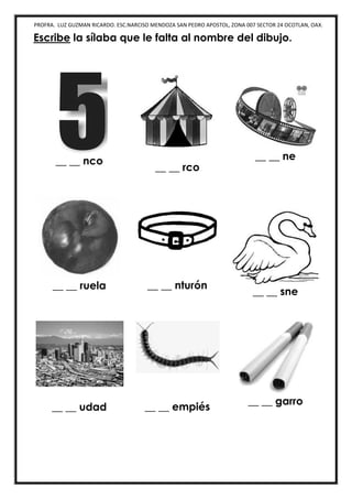 PROFRA. LUZ GUZMAN RICARDO. ESC.NARCISO MENDOZA SAN PEDRO APOSTOL, ZONA 007 SECTOR 24 OCOTLAN, OAX.
Escribe la sílaba que le falta al nombre del dibujo.
__ __ nco
__ __ rco
__ __ ne
__ __ ruela __ __ nturón
__ __ sne
__ __ udad __ __ empiés
__ __ garro
 