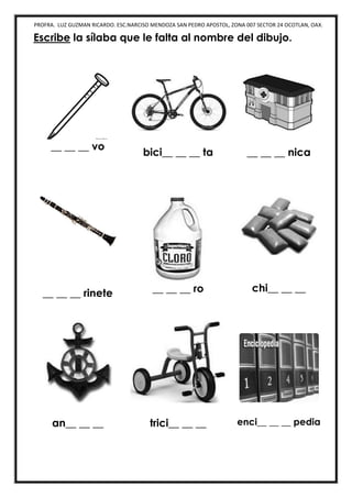 PROFRA. LUZ GUZMAN RICARDO. ESC.NARCISO MENDOZA SAN PEDRO APOSTOL, ZONA 007 SECTOR 24 OCOTLAN, OAX.
Escribe la sílaba que le falta al nombre del dibujo.
__ __ __ vo
bici__ __ __ ta __ __ __ nica
__ __ __ rinete __ __ __ ro chi__ __ __
an__ __ __ trici__ __ __ enci__ __ __ pedia
 