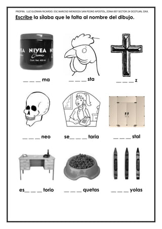 PROFRA. LUZ GUZMAN RICARDO. ESC.NARCISO MENDOZA SAN PEDRO APOSTOL, ZONA 007 SECTOR 24 OCOTLAN, OAX.
Escribe la sílaba que le falta al nombre del dibujo.
__ __ __ ma __ __ __ sta __ __ __ z
__ __ __ neo se__ __ __ taria __ __ __ stal
es__ __ __ torio __ __ __ quetas __ __ __ yolas
 